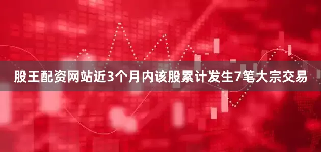 股王配资网站近3个月内该股累计发生7笔大宗交易