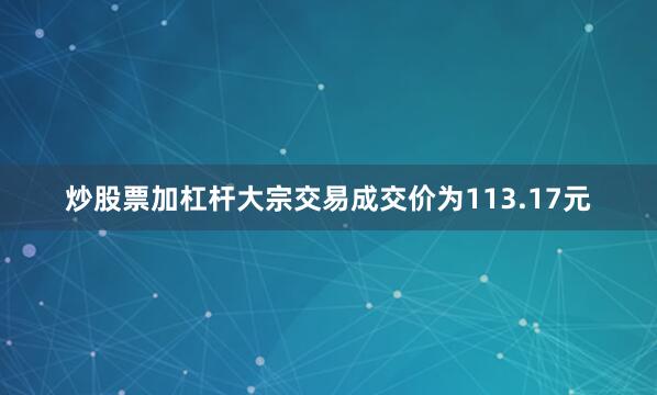 炒股票加杠杆大宗交易成交价为113.17元