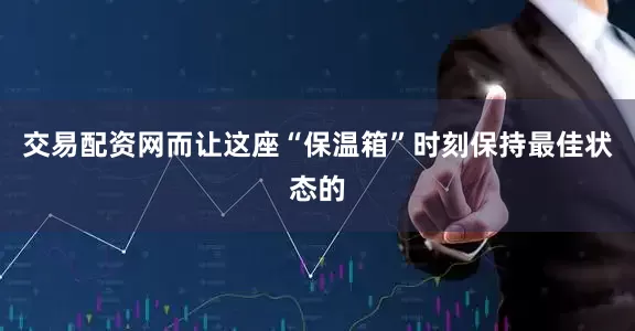 交易配资网而让这座“保温箱”时刻保持最佳状态的