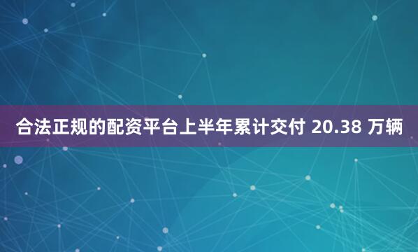 合法正规的配资平台上半年累计交付 20.38 万辆