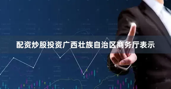 配资炒股投资广西壮族自治区商务厅表示