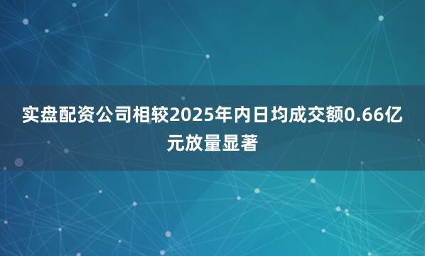 实盘配资公司相较2025年内日均成交额0.66亿元放量显著