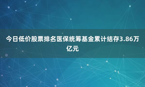 今日低价股票排名医保统筹基金累计结存3.86万亿元