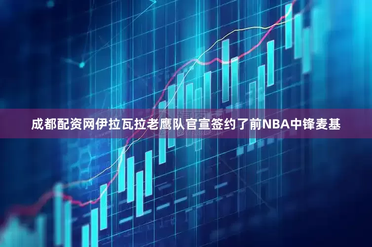 成都配资网伊拉瓦拉老鹰队官宣签约了前NBA中锋麦基